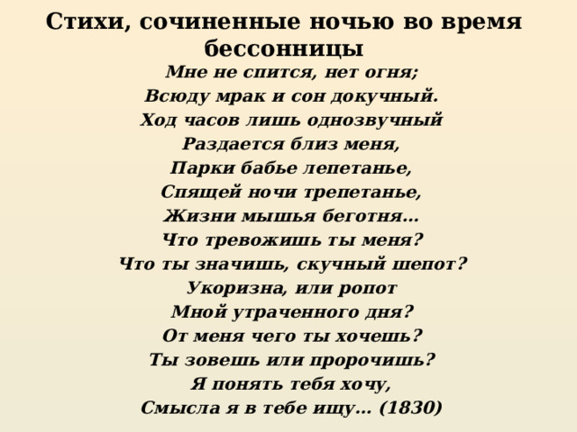 Стихи, сочиненные ночью во время бессонницы Мне не спится, нет огня; Всюду мрак и сон докучный. Ход часов лишь однозвучный Раздается близ меня, Парки бабье лепетанье, Спящей ночи трепетанье, Жизни мышья беготня… Что тревожишь ты меня? Что ты значишь, скучный шепот? Укоризна, или ропот Мной утраченного дня? От меня чего ты хочешь? Ты зовешь или пророчишь? Я понять тебя хочу, Смысла я в тебе ищу… (1830) 