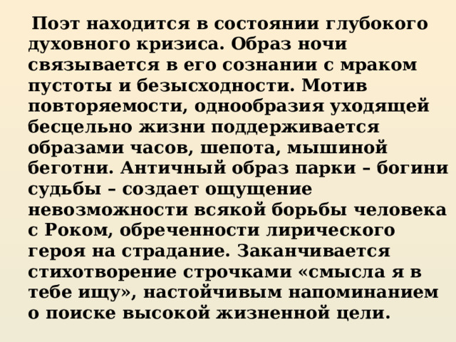  Поэт находится в состоянии глубокого духовного кризиса. Образ ночи связывается в его сознании с мраком пустоты и безысходности. Мотив повторяемости, однообразия уходящей бесцельно жизни поддерживается образами часов, шепота, мышиной беготни. Античный образ парки – богини судьбы – создает ощущение невозможности всякой борьбы человека с Роком, обреченности лирического героя на страдание. Заканчивается стихотворение строчками «смысла я в тебе ищу», настойчивым напоминанием о поиске высокой жизненной цели. 