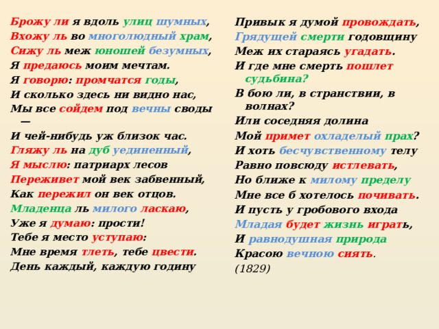 Брожу ли я вдоль улиц шумных , Привык я думой провождать , Вхожу ль во многолюдный храм , Грядущей  смерти годовщину Сижу ль меж юношей  безумных , Меж их стараясь угадать . И где мне смерть пошлет  судьбина? Я предаюсь моим мечтам. Я говорю : промчатся  годы , В бою ли, в странствии, в волнах? Или соседняя долина И сколько здесь ни видно нас, Мой примет  охладелый  прах ? Мы все сойдем под вечны своды — И чей-нибудь уж близок час. И хоть бесчувственному телу Гляжу ль на дуб  уединенный , Равно повсюду истлевать , Я мыслю : патриарх лесов Но ближе к милому  пределу Переживет мой век забвенный, Мне все б хотелось почивать . И пусть у гробового входа Как пережил он век отцов. Младая  будет жизнь  играт ь, Младенца ль милого ласкаю , И равнодушная  природа Уже я думаю : прости! Тебе я место уступаю : Красою вечною  сиять . (1829) Мне время тлеть , тебе цвести . День каждый, каждую годину 