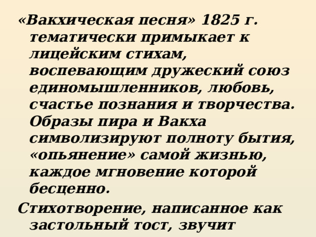 «Вакхическая песня» 1825 г. тематически примыкает к лицейским стихам, воспевающим дружеский союз единомышленников, любовь, счастье познания и творчества. Образы пира и Вакха символизируют полноту бытия, «опьянение» самой жизнью, каждое мгновение которой бесценно. Стихотворение, написанное как застольный тост, звучит подлинным гимном разуму и дружбе. Лирический герой юного Пушкина- баловень судьбы, любимец друзей, гедонист, эпикуреец 