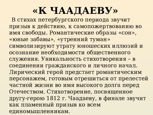 «К ЧААДАЕВУ»  В стихах петербургского периода звучит призыв к действию, к самопожертвованию во имя свободы. Романтические образы «сон», «юные забавы», «утренний туман» символизируют утрату юношеских иллюзий и осознание необходимости общественного служения. Уникальность стихотворения – в соединении гражданского и личного начал. Лирический герой предстает романтическим персонажем, готовым отрешиться от прелестей частной жизни во имя высокого долга перед Отечеством. Стихотворение, посвященное другу-герою 1812 г. Чаадаеву, в финале звучит как пламенный призыв ко всем единомышленникам. 