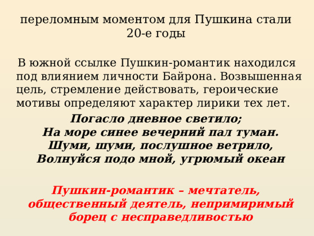 переломным моментом для Пушкина стали 20-е годы  В южной ссылке Пушкин-романтик находился под влиянием личности Байрона. Возвышенная цель, стремление действовать, героические мотивы определяют характер лирики тех лет. Погасло дневное светило;  На море синее вечерний пал туман.  Шуми, шуми, послушное ветрило,  Волнуйся подо мной, угрюмый океан  Пушкин-романтик – мечтатель, общественный деятель, непримиримый борец с несправедливостью 