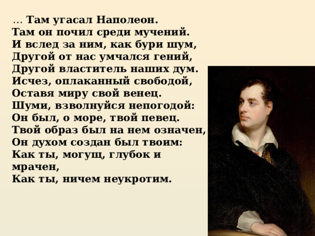 … Там угасал Наполеон.  Там он почил среди мучений.  И вслед за ним, как бури шум,  Другой от нас умчался гений,  Другой властитель наших дум.  Исчез, оплаканный свободой,  Оставя миру свой венец.  Шуми, взволнуйся непогодой:  Он был, о море, твой певец.  Твой образ был на нем означен,  Он духом создан был твоим:  Как ты, могущ, глубок и мрачен,  Как ты, ничем неукротим.   