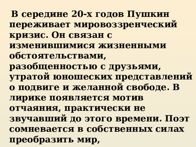  В середине 20-х годов Пушкин переживает мировоззренческий кризис. Он связан с изменившимися жизненными обстоятельствами, разобщенностью с друзьями, утратой юношеских представлений о подвиге и желанной свободе. В лирике появляется мотив отчаяния, практически не звучавший до этого времени. Поэт сомневается в собственных силах преобразить мир, разочаровывается в людях, понимает, что подняться на новую духовную высоту большинство не способно… 