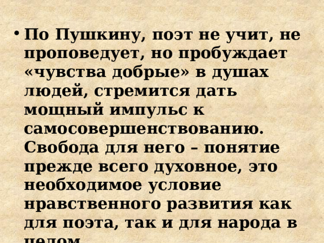 По Пушкину, поэт не учит, не проповедует, но пробуждает «чувства добрые» в душах людей, стремится дать мощный импульс к самосовершенствованию. Свобода для него – понятие прежде всего духовное, это необходимое условие нравственного развития как для поэта, так и для народа в целом 