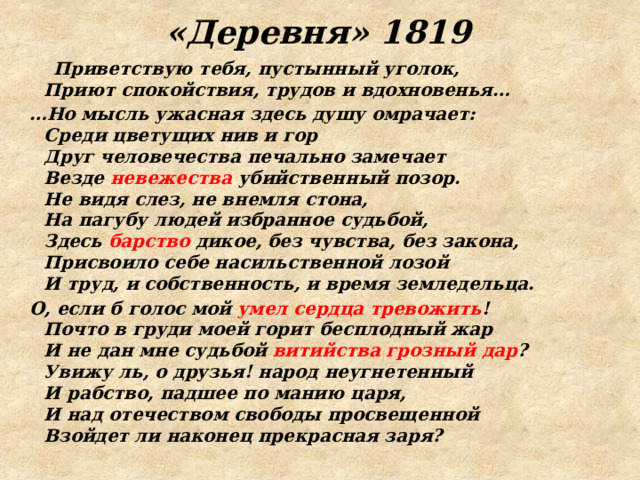 «Деревня» 1819  Приветствую тебя, пустынный уголок,  Приют спокойствия, трудов и вдохновенья… … Но мысль ужасная здесь душу омрачает:  Среди цветущих нив и гор  Друг человечества печально замечает  Везде невежества убийственный позор.  Не видя слез, не внемля стона,  На пагубу людей избранное судьбой,  Здесь барство дикое, без чувства, без закона,  Присвоило себе насильственной лозой  И труд, и собственность, и время земледельца. О, если б голос мой умел сердца тревожить !  Почто в груди моей горит бесплодный жар  И не дан мне судьбой витийства грозный дар ?  Увижу ль, о друзья! народ неугнетенный  И рабство, падшее по манию царя,  И над отечеством свободы просвещенной  Взойдет ли наконец прекрасная заря? 