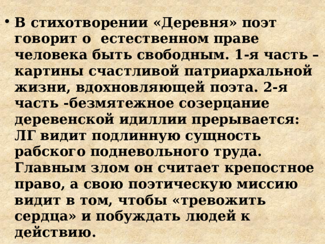 В стихотворении «Деревня» поэт говорит о естественном праве человека быть свободным. 1-я часть – картины счастливой патриархальной жизни, вдохновляющей поэта. 2-я часть -безмятежное созерцание деревенской идиллии прерывается: ЛГ видит подлинную сущность рабского подневольного труда. Главным злом он считает крепостное право, а свою поэтическую миссию видит в том, чтобы «тревожить сердца» и побуждать людей к действию. 