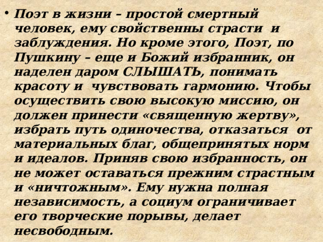 Поэт в жизни – простой смертный человек, ему свойственны страсти и заблуждения. Но кроме этого, Поэт, по Пушкину – еще и Божий избранник, он наделен даром СЛЫШАТЬ, понимать красоту и чувствовать гармонию. Чтобы осуществить свою высокую миссию, он должен принести «священную жертву», избрать путь одиночества, отказаться от материальных благ, общепринятых норм и идеалов. Приняв свою избранность, он не может оставаться прежним страстным и «ничтожным». Ему нужна полная независимость, а социум ограничивает его творческие порывы, делает несвободным. 