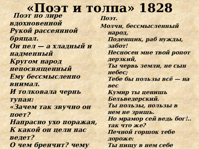 «Поэт и толпа» 1828  Поэт по лире вдохновенной  Рукой рассеянной бряцал.  Он пел — а хладный и надменный  Кругом народ непосвященный  Ему бессмысленно внимал.  И толковала чернь тупая:  «Зачем так звучно он поет?  Напрасно ухо поражая,  К какой он цели нас ведет?  О чем бренчит? чему нас учит?  Зачем сердца волнует, мучит,  Как своенравный чародей?  Как ветер, песнь его свободна,  Зато как ветер и бесплодна:  Какая польза нам от ней?»    Поэт. Молчи, бессмысленный народ,  Поденщик, раб нужды, забот!  Несносен мне твой ропот дерзкий,  Ты червь земли, не сын небес;  Тебе бы пользы всё — на вес  Кумир ты ценишь Бельведерский.  Ты пользы, пользы в нем не зришь.  Но мрамор сей ведь бог!.. так что же?  Печной горшок тебе дороже:  Ты пищу в нем себе варишь.   Чернь. Нет, если ты небес избранник,  Свой дар, божественный посланник,   