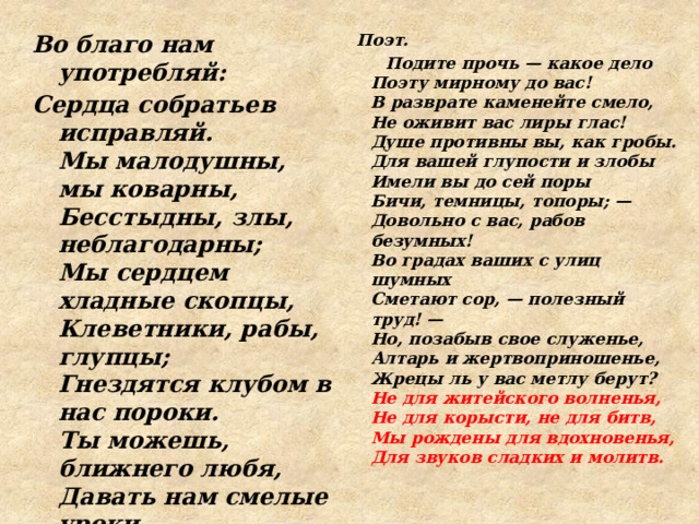 Во благо нам употребляй: Поэт. Сердца собратьев исправляй.  Мы малодушны, мы коварны,  Бесстыдны, злы, неблагодарны;  Мы сердцем хладные скопцы,  Клеветники, рабы, глупцы;  Гнездятся клубом в нас пороки.  Ты можешь, ближнего любя,  Давать нам смелые уроки,  А мы послушаем тебя.    Подите прочь — какое дело  Поэту мирному до вас!  В разврате каменейте смело,  Не оживит вас лиры глас!  Душе противны вы, как гробы.  Для вашей глупости и злобы  Имели вы до сей поры  Бичи, темницы, топоры; —  Довольно с вас, рабов безумных!  Во градах ваших с улиц шумных  Сметают сор, — полезный труд! —  Но, позабыв свое служенье,  Алтарь и жертвоприношенье,  Жрецы ль у вас метлу берут?  Не для житейского волненья,  Не для корысти, не для битв,  Мы рождены для вдохновенья,  Для звуков сладких и молитв.  