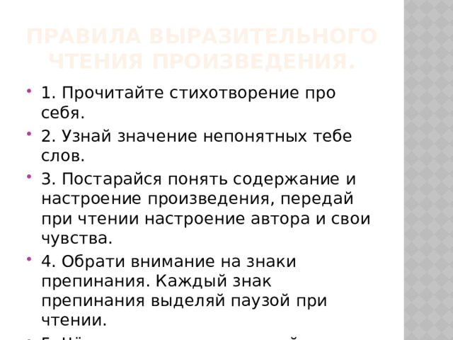 Правила выразительного чтения произведения. 1. Прочитайте стихотворение про себя. 2. Узнай значение непонятных тебе слов. 3. Постарайся понять содержание и настроение произведения, передай при чтении настроение автора и свои чувства. 4. Обрати внимание на знаки препинания. Каждый знак препинания выделяй паузой при чтении. 5. Чётко и ясно проговаривай слова. 6. Выделяй голосом важные слова и выражения в произведении. 