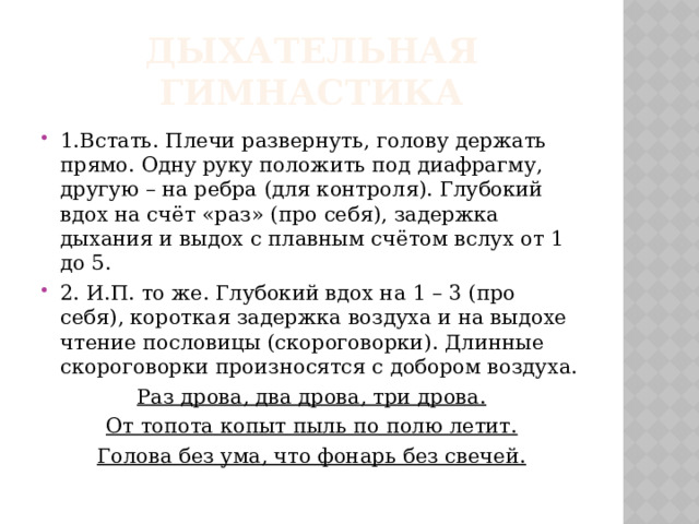 Дыхательная гимнастика 1.Встать. Плечи развернуть, голову держать прямо. Одну руку положить под диафрагму, другую – на ребра (для контроля). Глубокий вдох на счёт «раз» (про себя), задержка дыхания и выдох с плавным счётом вслух от 1 до 5. 2. И.П. то же. Глубокий вдох на 1 – 3 (про себя), короткая задержка воздуха и на выдохе чтение пословицы (скороговорки). Длинные скороговорки произносятся с добором воздуха. Раз дрова, два дрова, три дрова. От топота копыт пыль по полю летит. Голова без ума, что фонарь без свечей. 
