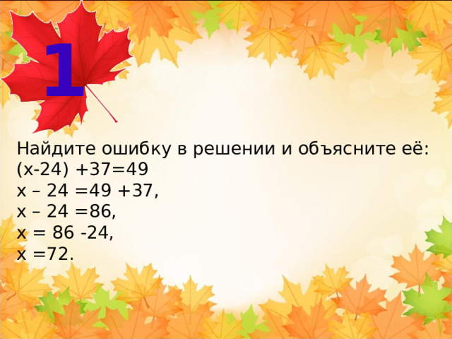 1 Найдите ошибку в решении и объясните её: (x-24) +37=49 х – 24 =49 +37, х – 24 =86, х = 86 -24, х =72.  