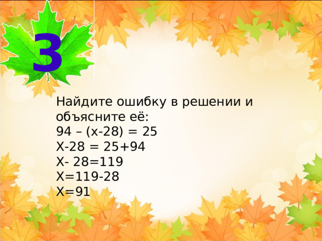 3 Найдите ошибку в решении и объясните её: 94 – (х-28) = 25 Х-28 = 25+94 Х- 28=119 Х=119-28 Х=91 