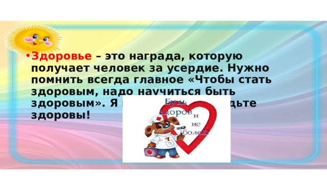 Здоровье – это награда, которую получает человек за усердие. Нужно помнить всегда главное «Чтобы стать здоровым, надо научиться быть здоровым». Я всем желаю – будьте здоровы! 