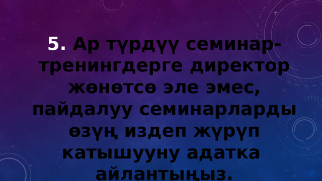 5. Ар түрдүү семинар-тренингдерге директор жөнөтсө эле эмес, пайдалуу семинарларды өзүң издеп жүрүп катышууну адатка айлантыңыз. 