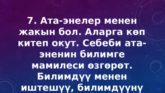 7. Ата-энелер менен жакын бол. Аларга көп китеп окут. Себеби ата-эненин билимге мамилеси өзгөрөт. Билимдүү менен иштешүү, билимдүүнү башкаруу бир топ жеңил болот. 