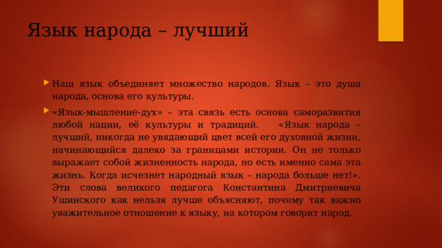 Язык народа – лучший Наш язык объединяет множество народов. Язык – это душа народа, основа его культуры. «Язык-мышление-дух» – эта связь есть основа саморазвития любой нации, её культуры и традиций. «Язык народа – лучший, никогда не увядающий цвет всей его духовной жизни, начинающийся далеко за границами истории. Он не только выражает собой жизненность народа, но есть именно сама эта жизнь. Когда исчезнет народный язык – народа больше нет!». Эти слова великого педагога Константина Дмитриевича Ушинского как нельзя лучше объясняют, почему так важно уважительное отношение к языку, на котором говорит народ. 