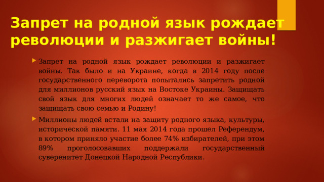 Запрет на родной язык рождает революции и разжигает войны! Запрет на родной язык рождает революции и разжигает войны. Так было и на Украине, когда в 2014 году после государственного переворота попытались запретить родной для миллионов русский язык на Востоке Украины. Защищать свой язык для многих людей означает то же самое, что защищать свою семью и Родину! Миллионы людей встали на защиту родного языка, культуры, исторической памяти. 11 мая 2014 года прошел Референдум, в котором приняло участие более 74% избирателей, при этом 89% проголосовавших поддержали государственный суверенитет Донецкой Народной Республики. 