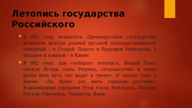 Летопись государства Российского В 862 году появилось Древнерусское государство, возникли центры ранней русской государственности: северный – в Старой Ладоге и будущем Новгороде, а позднее и южный – в Киеве. В 882 году, как сообщает летопись, Вещий Олег, опекун Игоря, сына Рюрика, сосредоточил в своих руках весь путь «из варяг в греки». И сказал Олег о Киеве: «Да будет это мать городам русским». Важнейшими городами Руси стали Новгород, Полоцк, Ростов, Смоленск, Чернигов, Киев. 