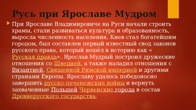 Русь при Ярославе Мудром При Ярославе Владимировиче на Руси начали строить храмы, стали развиваться культура и образованность, выросла численность населения, Киев стал богатейшим городом, был составлен первый известный свод законов русского права, который вошёл в историю как « Русская правда ». Ярослав Мудрый построил дружеские отношения со  Швецией , а также наладил отношения с  Византией ,  Священной Римской империей  и другими странами Европы. Ярославу удалось победоносно завершить  русско-печенежские войны  и вернуть захваченные  Польшей   Червенские города  в состав  Древнерусского государства . 