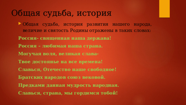 Общая судьба, история Общая судьба, история развития нашего народа, величие и святость Родины отражены в таких словах: Россия- священная наша держава! Россия – любимая наша страна. Могучая воля, великая слава- Твое достоянье на все времена! Славься, Отечество наше свободное! Братских народов союз вековой. Предками данная мудрость народная. Славься, страна, мы гордимся тобой! 