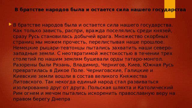 В братстве народов была и остается сила нашего государства В братстве народов была и остается сила нашего государства. Как только зависть, распри, вражда поселялись среди князей, сразу Русь становилась добычей врага. Множество скорбных страниц мы можем прочесть, перелистывая наше прошлое. Немецкие рыцари-тевтонцы пытались захватить наши северо-западные земли. С неотвратимой жестокостью в течении трех столетий по нашим землям бушевали орды татаро-монгол. Разорены были Рязань, Владимир, Чернигов, Киев, Южная Русь превратилась в Дикое Поле. Черниговские, Галицкие и Киевские земли вошли в состав великого Княжества Литовского. Так некогда единый народ стал развиваться изолированно друг от друга. Польская шляхта и Католический Рим огнем и мечом пытались искоренить православную веру на правом берегу Днепра 