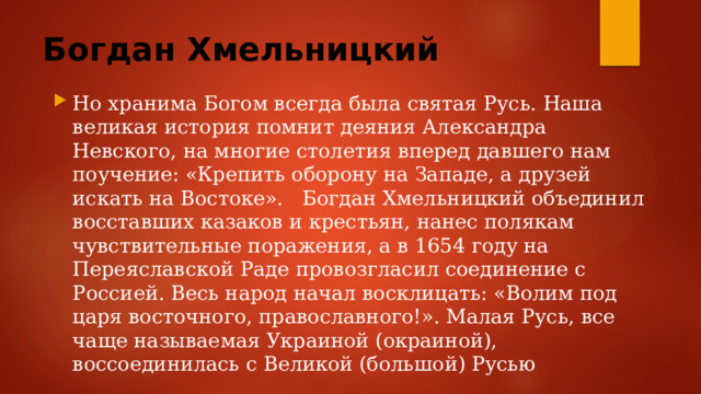 Богдан Хмельницкий Но хранима Богом всегда была святая Русь. Наша великая история помнит деяния Александра Невского, на многие столетия вперед давшего нам поучение: «Крепить оборону на Западе, а друзей искать на Востоке». Богдан Хмельницкий объединил восставших казаков и крестьян, нанес полякам чувствительные поражения, а в 1654 году на Переяславской Раде провозгласил соединение с Россией. Весь народ начал восклицать: «Волим под царя восточного, православного!». Малая Русь, все чаще называемая Украиной (окраиной), воссоединилась с Великой (большой) Русью 