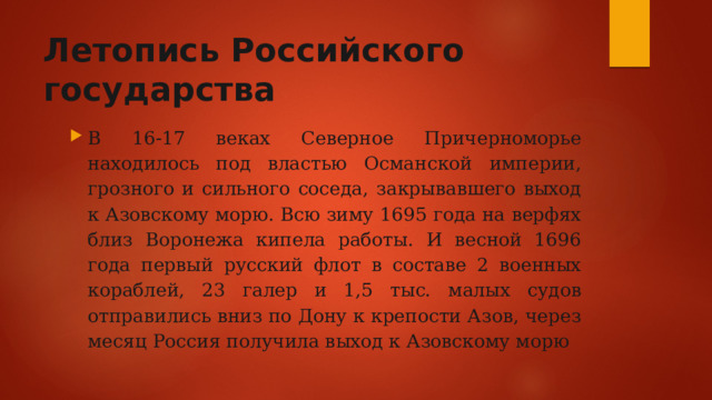 Летопись Российского государства В 16-17 веках Северное Причерноморье находилось под властью Османской империи, грозного и сильного соседа, закрывавшего выход к Азовскому морю. Всю зиму 1695 года на верфях близ Воронежа кипела работы. И весной 1696 года первый русский флот в составе 2 военных кораблей, 23 галер и 1,5 тыс. малых судов отправились вниз по Дону к крепости Азов, через месяц Россия получила выход к Азовскому морю 