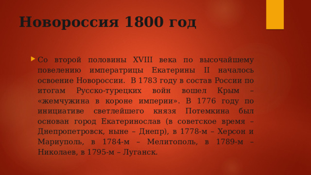 Новороссия 1800 год Со второй половины XVIII века по высочайшему повелению императрицы Екатерины II началось освоение Новороссии. В 1783 году в состав России по итогам Русско-турецких войн вошел Крым – «жемчужина в короне империи». В 1776 году по инициативе светлейшего князя Потемкина был основан город Екатеринослав (в советское время – Днепропетровск, ныне – Днепр), в 1778-м – Херсон и Мариуполь, в 1784-м – Мелитополь, в 1789-м – Николаев, в 1795-м – Луганск. 