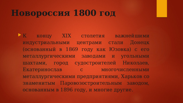 Новороссия 1800 год К концу XIX столетия важнейшими индустриальными центрами стали Донецк (основанный в 1869 году как Юзовка) с его металлургическими заводами и угольными шахтами, город судостроителей Николаев, Екатеринослав с многочисленными металлургическими предприятиями, Харьков со знаменитым Паровозостроительным заводом, основанным в 1896 году, и многие другие.  