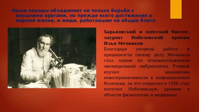 Наши народы объединяет не только борьба с внешними врагами, но прежде всего достижения в мирной жизни, и люди, работавшие на общее благо   Харьковский и одесский биолог, лауреат Нобелевской премии Илья Мечников Благодаря упорной работе и преданности своему делу Мечников стал одним из основоположников эволюционной эмбриологии. Ученый изучал механизмы невосприимчивости к инфекционным болезням, за это открытие в 1908 году получил Нобелевскую премию в области физиологии и медицины 