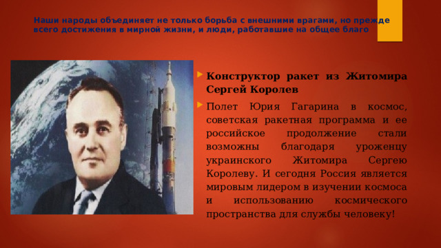 Наши народы объединяет не только борьба с внешними врагами, но прежде всего достижения в мирной жизни, и люди, работавшие на общее благо Конструктор ракет из Житомира Сергей Королев Полет Юрия Гагарина в космос, советская ракетная программа и ее российское продолжение стали возможны благодаря уроженцу украинского Житомира Сергею Королеву. И сегодня Россия является мировым лидером в изучении космоса и использованию космического пространства для службы человеку! 