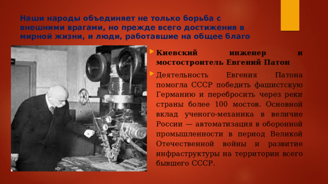 Наши народы объединяет не только борьба с внешними врагами, но прежде всего достижения в мирной жизни, и люди, работавшие на общее благо Киевский инженер и мостостроитель Евгений Патон Деятельность Евгения Патона помогла СССР победить фашистскую Германию и перебросить через реки страны более 100 мостов. Основной вклад ученого-механика в величие России — автоматизация в оборонной промышленности в период Великой Отечественной войны и развитие инфраструктуры на территории всего бывшего СССР. 