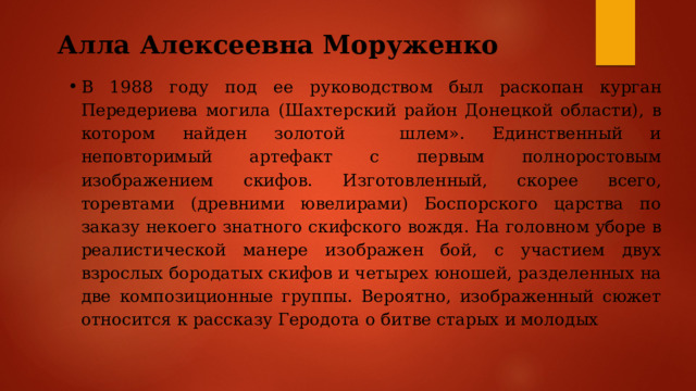 Алла Алексеевна Моруженко   В 1988 году под ее руководством был раскопан курган Передериева могила (Шахтерский район Донецкой области), в котором найден золотой шлем». Единственный и неповторимый артефакт с первым полноростовым изображением скифов. Изготовленный, скорее всего, торевтами (древними ювелирами) Боспорского царства по заказу некоего знатного скифского вождя. На головном уборе в реалистической манере изображен бой, с участием двух взрослых бородатых скифов и четырех юношей, разделенных на две композиционные группы. Вероятно, изображенный сюжет относится к рассказу Геродота о битве старых и молодых 