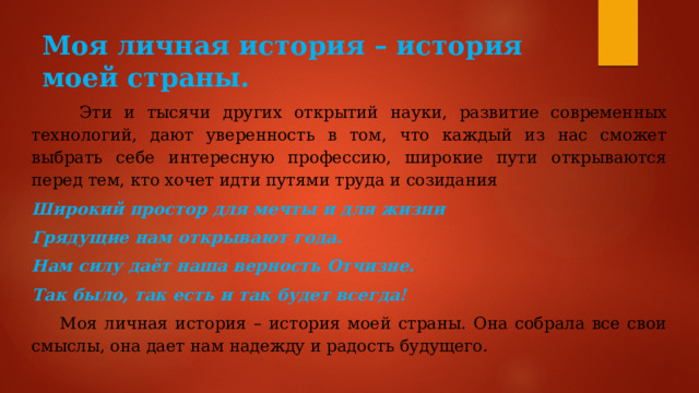 Моя личная история – история моей страны.  Эти и тысячи других открытий науки, развитие современных технологий, дают уверенность в том, что каждый из нас сможет выбрать себе интересную профессию, широкие пути открываются перед тем, кто хочет идти путями труда и созидания Широкий простор для мечты и для жизни Грядущие нам открывают года. Нам силу даёт наша верность Отчизне. Так было, так есть и так будет всегда!  Моя личная история – история моей страны. Она собрала все свои смыслы, она дает нам надежду и радость будущего. 