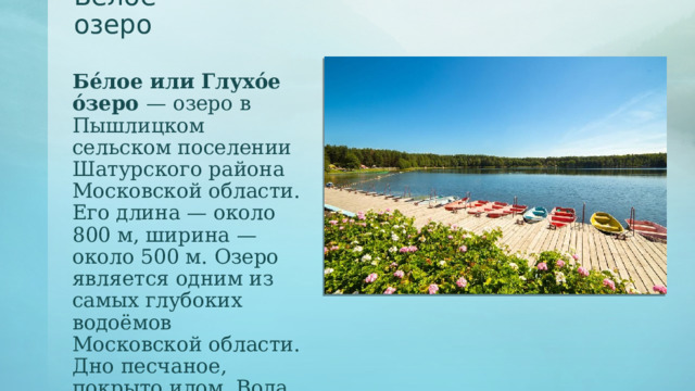 Белое озеро Бе́лое или Глухо́е о́зеро — озеро в Пышлицком сельском поселении Шатурского района Московской области. Его длина — около 800 м, ширина — около 500 м. Озеро является одним из самых глубоких водоёмов Московской области. Дно песчаное, покрыто илом. Вода прозрачная. 