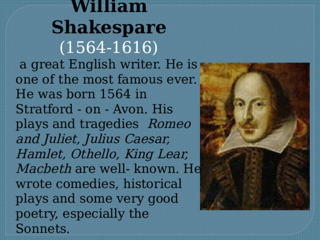William Shakespare (1564-1616)  a great English writer. He is one of the most famous ever. He was born 1564 in Stratford - on - Avon. His plays and tragedies Romeo and Juliet, Julius Caesar, Hamlet, Othello, King Lear, Macbeth are well- known. Нe wrote comedies, historical plays and some very good poetry, especially the Sonnets. 