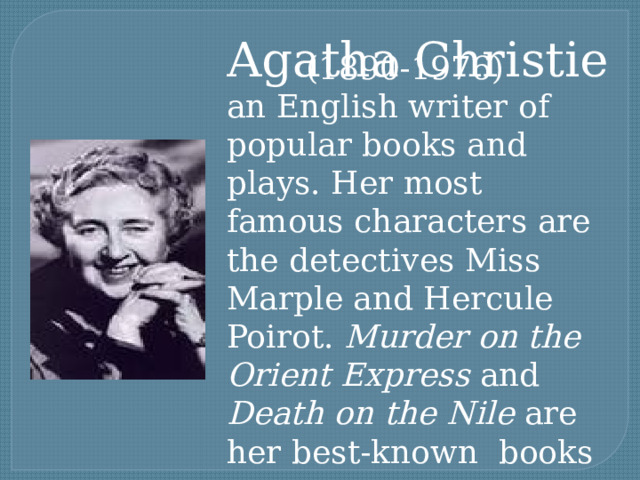 Agatha Christie (1890-1976) an English writer of popular books and plays. Her most famous characters are the detectives Miss Marple and Hercule Poirot. Murder on the Orient Express and Death on the Nile are her best-known books 