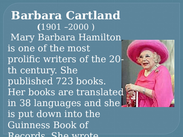 Barbara Cartland ( 1901 – 2000 )  Mary Barbara Hamilton is one of the most prolific writers of the 20-th century. She published 723 books. Her books are translated in 38 languages and she is put down into the Guinness Book of Records. She wrote about love.   