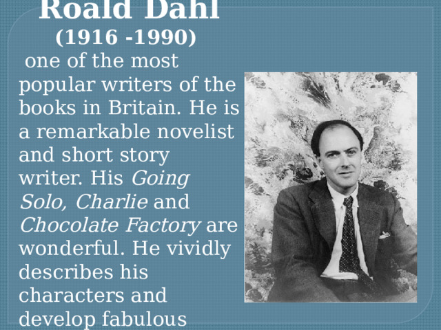 Roald Dahl (1916 -1990)  one of the most popular writers of the books in Britain. He is a remarkable novelist and short story writer. His Going Solo, Charlie and Chocolate Factory are wonderful. He vividly describes his characters and develop fabulous stories. 