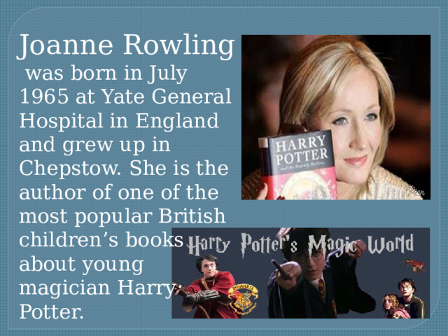 Joanne Rowling  was born in July 1965 at Yate General Hospital in England and grew up in Chepstow. She is the author of one of the most popular British children’s books about young magician Harry Potter. 