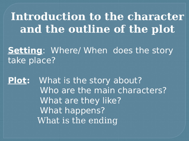 Introduction to the character and the outline of the plot Setting : Where/ When does the story take place? Plot : What is the story about?  Who are the main characters?  What are they like?  What happens?  What is the ending 