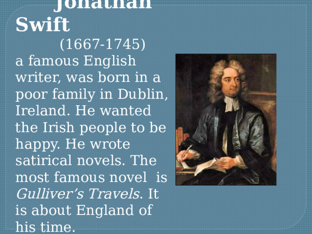  Jonathan Swift  (1667-1745) a famous English writer, was born in a poor family in Dublin, Ireland. He wanted the Irish people to be happy. He wrote satirical novels. The most famous novel is Gulliver’s Travels . It is about England of his time. 