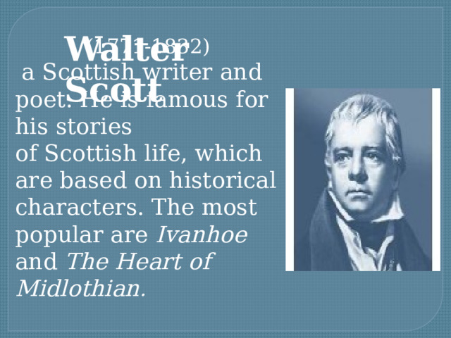 Walter Scott (1771-1832)  a Scottish writer and poet. He is famous for his stories of Scottish life, which are based on historical characters. The most popular are Ivanhoe and The Heart of Midlothian . 