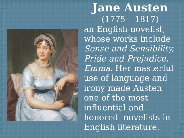 Jane Austen  (1775 – 1817) an English novelist, whose works include Sense and Sensibility, Pride and Prejudice, Emma . Her masterful use of language and irony made Austen one of the most influential and honored novelists in English literature. 