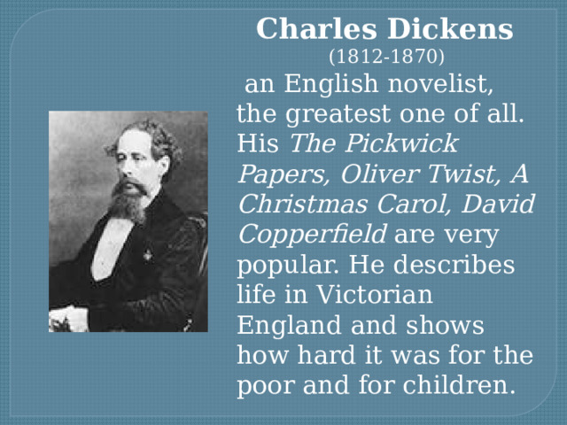 Charles Dickens (1812-1870)  an English novelist, the greatest one of all. His The Pickwick Papers, Oliver Twist, A Christmas Carol, David Copperfield are very popular. He describes life in Victorian England and shows how hard it was for the poor and for children. 