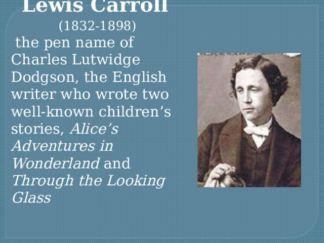 Lewis Carroll  (1832-1898)  the pen name of Charles Lutwidge Dodgson, the English writer who wrote two well-known children’s stories, Alice’s Adventures in Wonderland and Through the Looking Glass 
