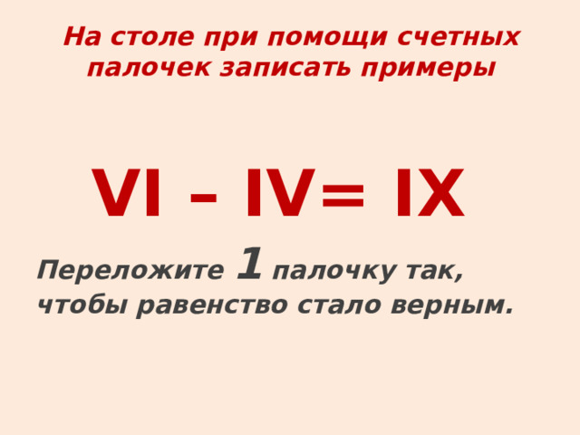  На столе при помощи счетных палочек записать примеры   VI – IV= IX  Переложите 1 палочку так, чтобы равенство стало верным.   