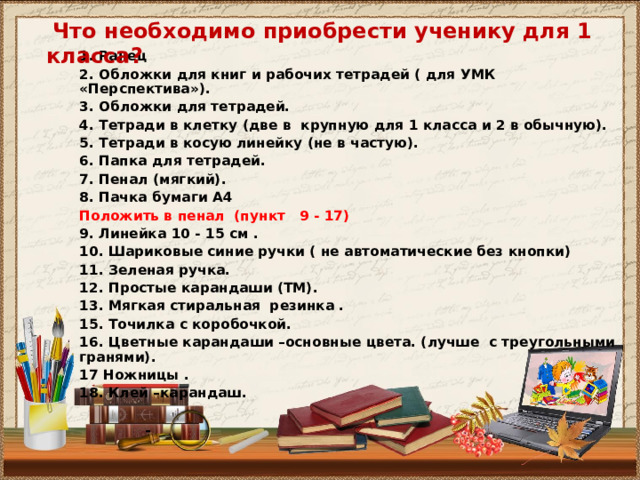  Что необходимо приобрести ученику для 1 класса? 1. Ранец 2. Обложки для книг и рабочих тетрадей ( для УМК «Перспектива»). 3. Обложки для тетрадей. 4. Тетради в клетку (две в крупную для 1 класса и 2 в обычную). 5. Тетради в косую линейку (не в частую). 6. Папка для тетрадей. 7. Пенал (мягкий). 8. Пачка бумаги А4 Положить в пенал (пункт 9 - 17) 9. Линейка 10 - 15 см . 10. Шариковые синие ручки ( не автоматические без кнопки) 11. Зеленая ручка. 12 . Простые карандаши (ТМ). 13. Мягкая стиральная резинка . 15. Точилка с коробочкой. 16. Цветные карандаши –основные цвета. (лучше с треугольными гранями). 17 Ножницы . 18. Клей –карандаш.   - 